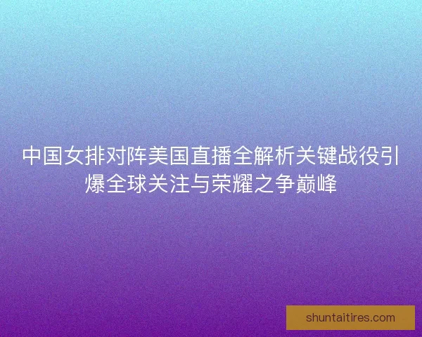 中国女排对阵美国直播全解析关键战役引爆全球关注与荣耀之争巅峰