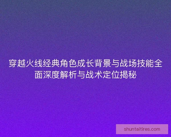 穿越火线经典角色成长背景与战场技能全面深度解析与战术定位揭秘