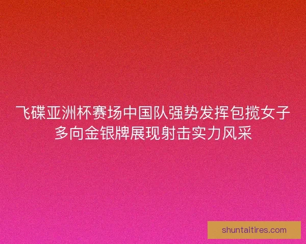 飞碟亚洲杯赛场中国队强势发挥包揽女子多向金银牌展现射击实力风采